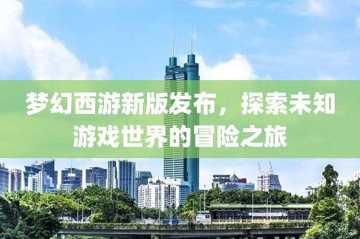 夢幻西游新版發布，探索未知游戲世界的冒險之旅