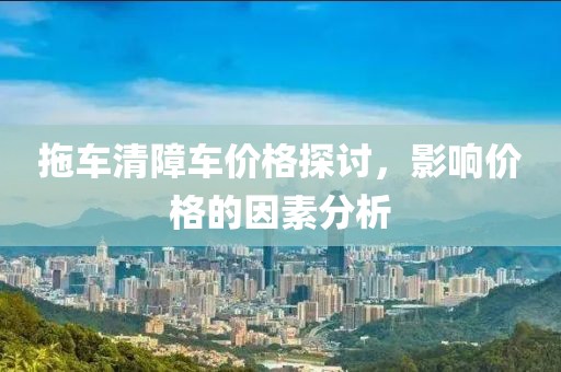拖車清障車價格探討，影響價格的因素分析