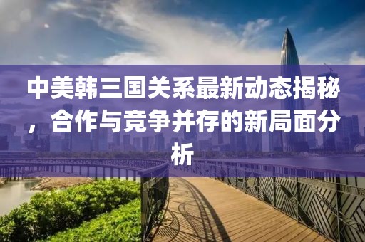中美韓三國關系最新動態揭秘，合作與競爭并存的新局面分析