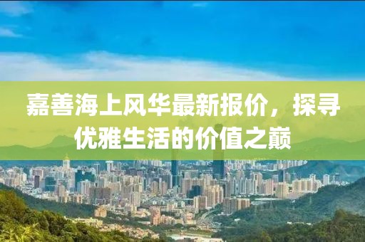 嘉善海上風華最新報價，探尋優雅生活的價值之巔