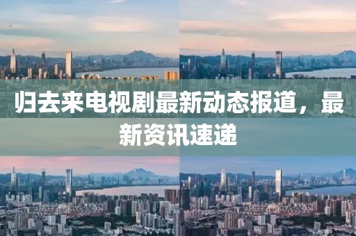 歸去來電視劇最新動態報道，最新資訊速遞