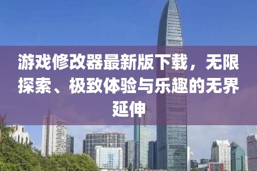 游戲修改器最新版下載，無限探索、極致體驗與樂趣的無界延伸