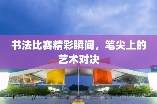 書法比賽精彩瞬間，筆尖上的藝術對決