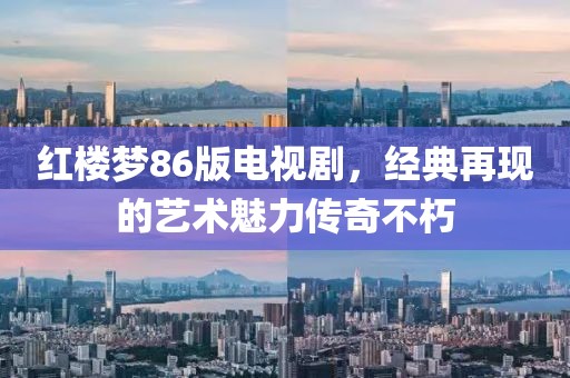 紅樓夢86版電視劇，經典再現的藝術魅力傳奇不朽
