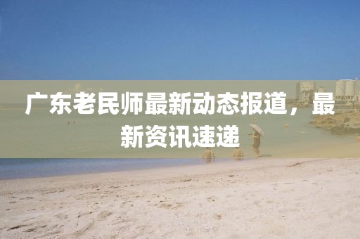 廣東老民師最新動態報道，最新資訊速遞
