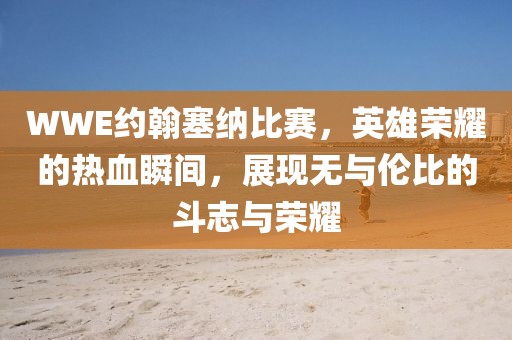 WWE約翰塞納比賽，英雄榮耀的熱血瞬間，展現無與倫比的斗志與榮耀