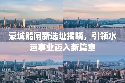 蒙城船閘新選址揭曉，引領水運事業邁入新篇章