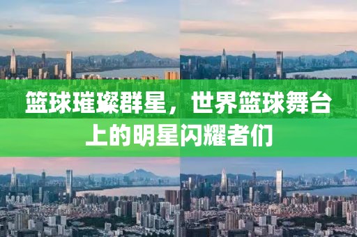 籃球璀璨群星，世界籃球舞臺上的明星閃耀者們