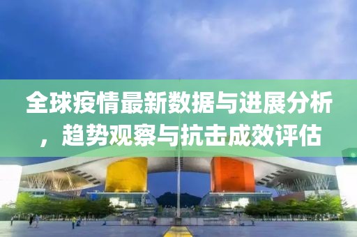 全球疫情最新數據與進展分析，趨勢觀察與抗擊成效評估