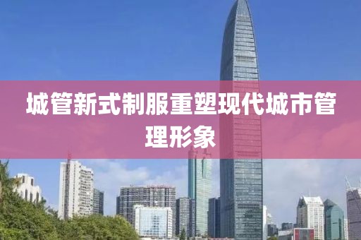 城管新式制服重塑現代城市管理形象