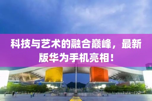 科技與藝術的融合巔峰，最新版華為手機亮相！