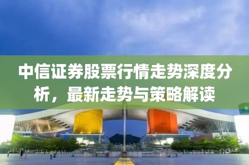 中信證券股票行情走勢深度分析，最新走勢與策略解讀