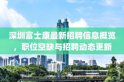 深圳富士康最新招聘信息概覽，職位空缺與招聘動態更新