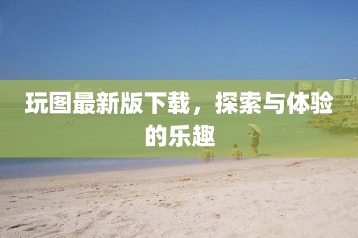 玩圖最新版下載，探索與體驗的樂趣