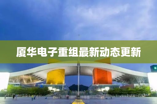 廈華電子重組最新動態更新