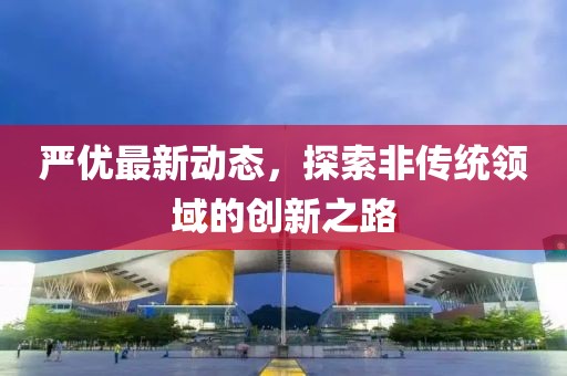 嚴優最新動態，探索非傳統領域的創新之路