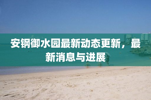 安鋼御水園最新動態更新，最新消息與進展