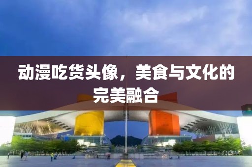 動漫吃貨頭像，美食與文化的完美融合