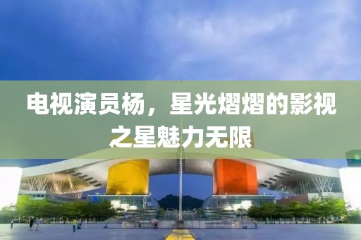 電視演員楊，星光熠熠的影視之星魅力無限