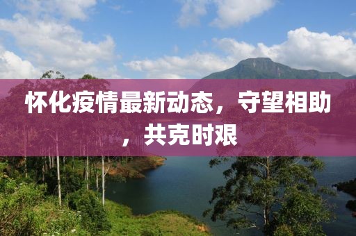 懷化疫情最新動態，守望相助，共克時艱