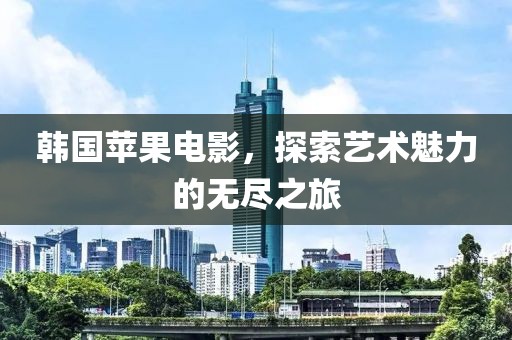韓國蘋果電影，探索藝術魅力的無盡之旅