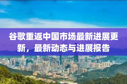 谷歌重返中國市場最新進展更新，最新動態與進展報告