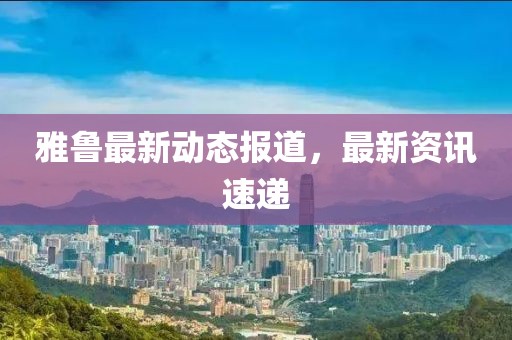 雅魯最新動態報道，最新資訊速遞