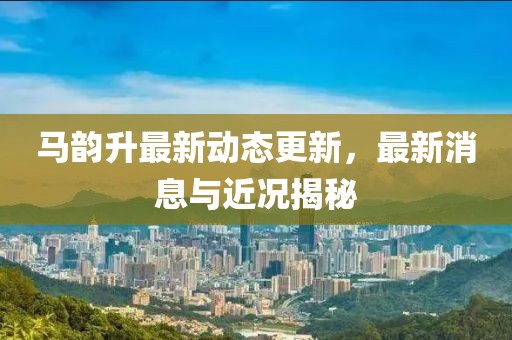 馬韻升最新動態更新，最新消息與近況揭秘