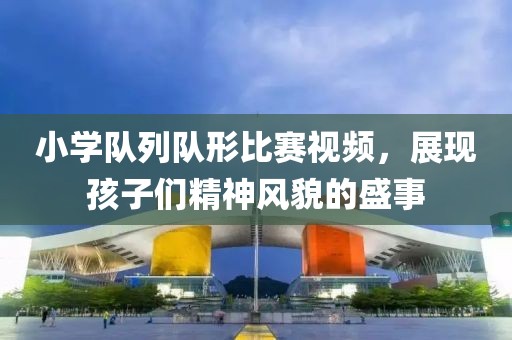 小學隊列隊形比賽視頻，展現孩子們精神風貌的盛事