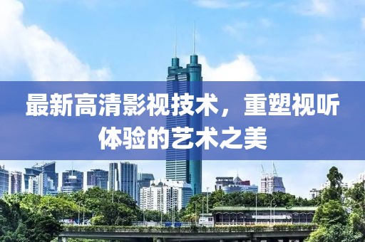 最新高清影視技術，重塑視聽體驗的藝術之美