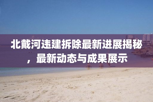 北戴河違建拆除最新進展揭秘，最新動態與成果展示