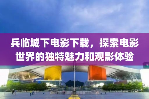 兵臨城下電影下載，探索電影世界的獨特魅力和觀影體驗