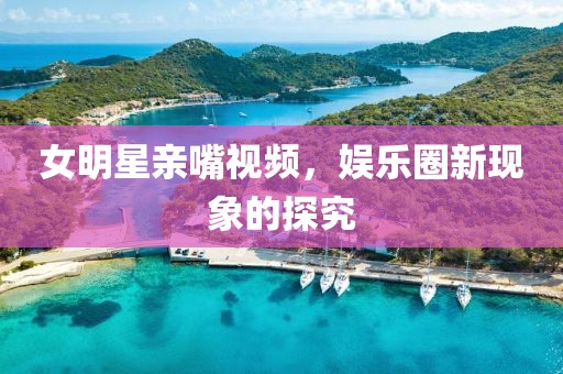女明星親嘴視頻，娛樂圈新現象的探究