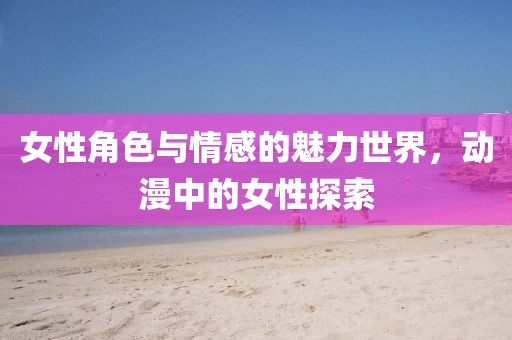 女性角色與情感的魅力世界，動漫中的女性探索