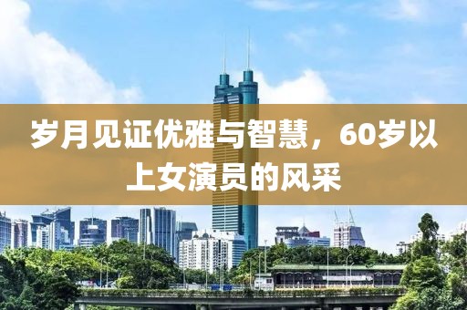 歲月見證優雅與智慧，60歲以上女演員的風采