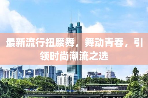 最新流行扭腰舞，舞動青春，引領時尚潮流之選