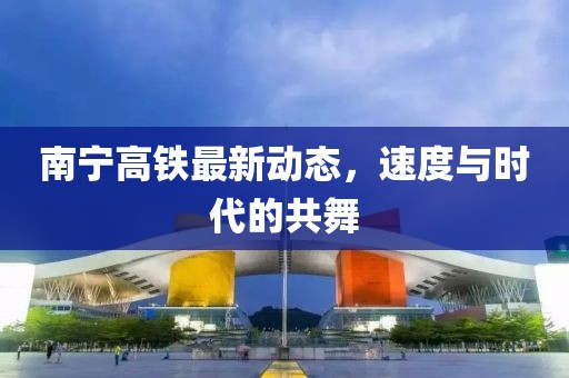 南寧高鐵最新動態，速度與時代的共舞