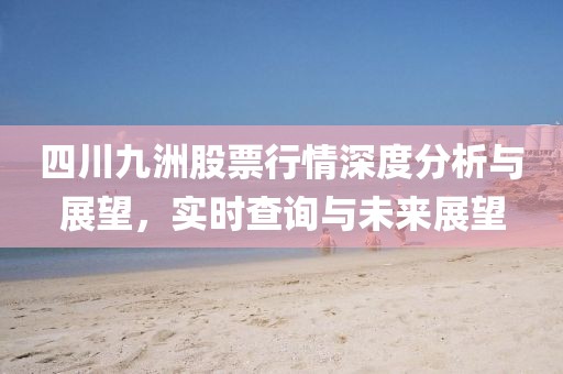 四川九洲股票行情深度分析與展望，實時查詢與未來展望