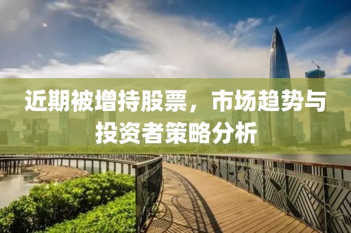 近期被增持股票，市場趨勢與投資者策略分析