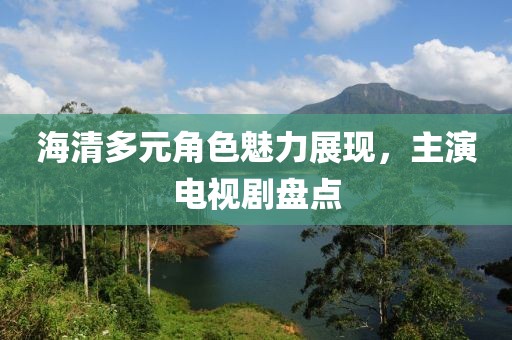 海清多元角色魅力展現，主演電視劇盤點