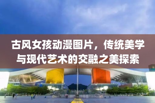 古風女孩動漫圖片，傳統美學與現代藝術的交融之美探索