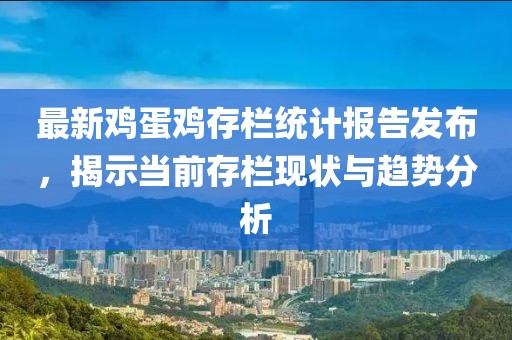 最新雞蛋雞存欄統計報告發布，揭示當前存欄現狀與趨勢分析
