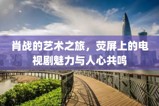 肖戰的藝術之旅，熒屏上的電視劇魅力與人心共鳴