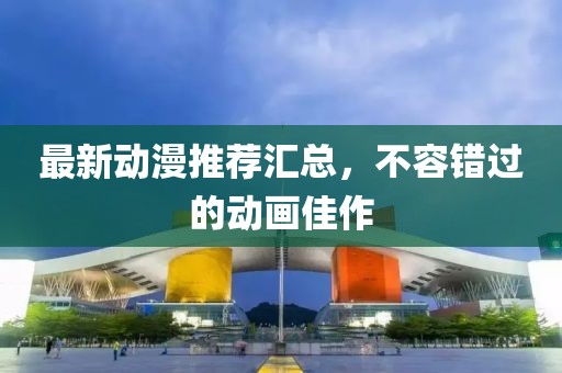 最新動漫推薦匯總，不容錯過的動畫佳作