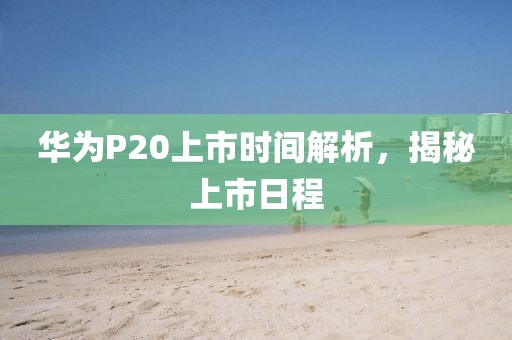 華為P20上市時間解析，揭秘上市日程
