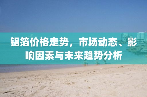 鋁箔價格走勢，市場動態、影響因素與未來趨勢分析