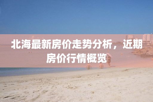 北海最新房價走勢分析，近期房價行情概覽
