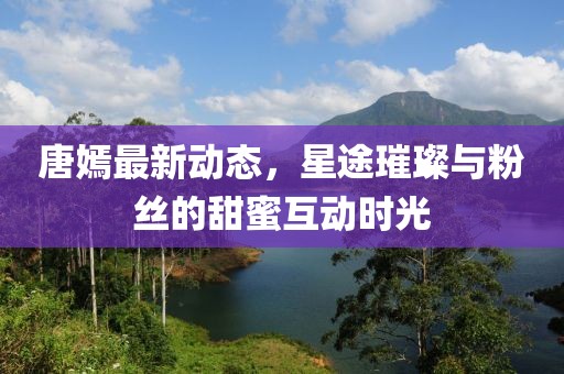 唐嫣最新動態，星途璀璨與粉絲的甜蜜互動時光