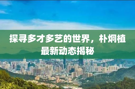 探尋多才多藝的世界，樸炯植最新動態揭秘