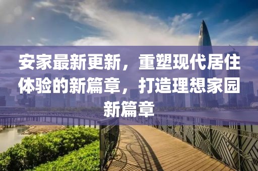 安家最新更新，重塑現代居住體驗的新篇章，打造理想家園新篇章